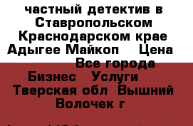 частный детектив в Ставропольском,Краснодарском крае,Адыгее(Майкоп) › Цена ­ 3 000 - Все города Бизнес » Услуги   . Тверская обл.,Вышний Волочек г.
